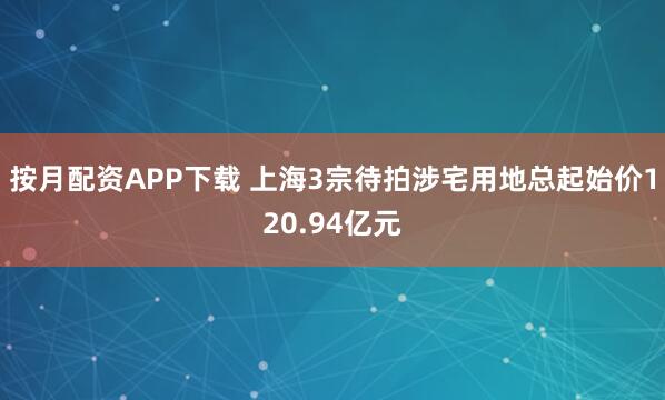 按月配资APP下载 上海3宗待拍涉宅用地总起始价120.94亿元