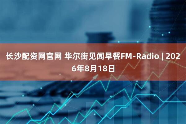 长沙配资网官网 华尔街见闻早餐FM-Radio | 2026年8月18日