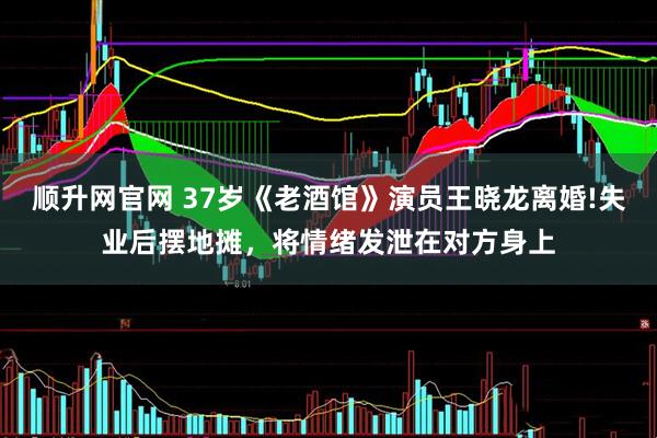 顺升网官网 37岁《老酒馆》演员王晓龙离婚!失业后摆地摊，将情绪发泄在对方身上