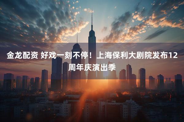 金龙配资 好戏一刻不停！上海保利大剧院发布12周年庆演出季